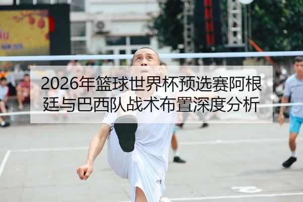 2026年篮球世界杯预选赛阿根廷与巴西队战术布置深度分析