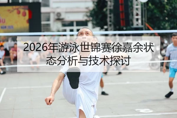 2026年游泳世锦赛徐嘉余状态分析与技术探讨