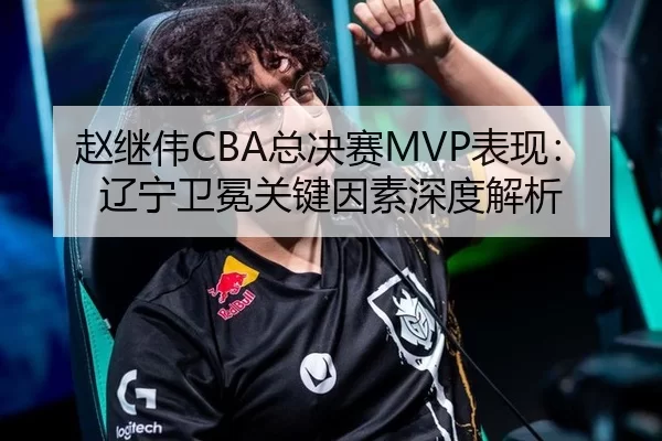 赵继伟CBA总决赛MVP表现：辽宁卫冕关键因素深度解析