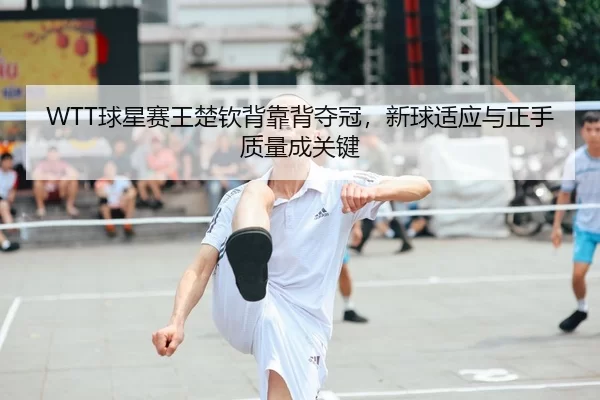 WTT球星赛王楚钦背靠背夺冠，新球适应与正手质量成关键