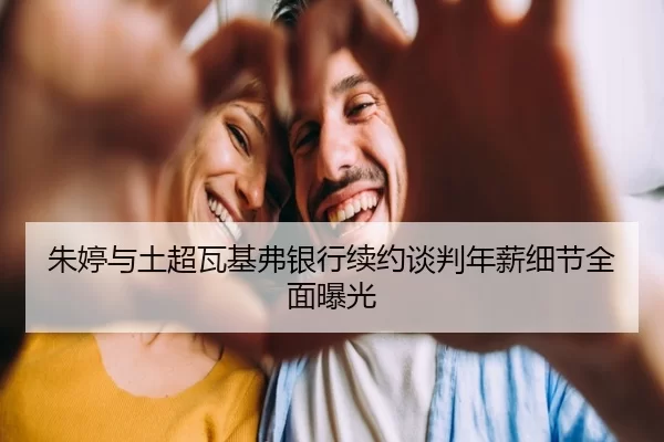 朱婷与土超瓦基弗银行续约谈判年薪细节全面曝光