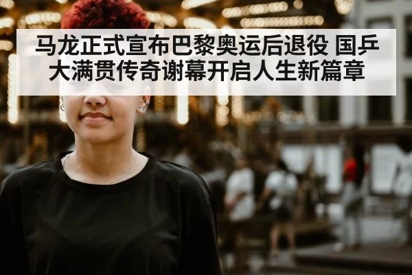 马龙正式宣布巴黎奥运后退役 国乒大满贯传奇谢幕开启人生新篇章