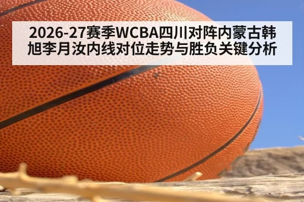 2026-27赛季WCBA四川对阵内蒙古韩旭李月汝内线对位走势与胜负关键分析